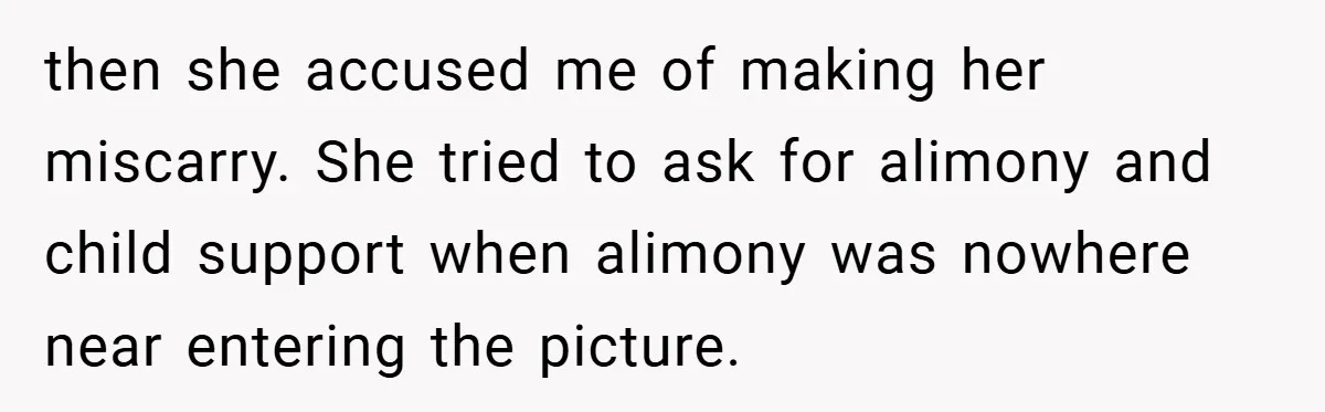 then she accused me of making her miscarry. She tried to ask for alimony and child support when alimony was nowhere near entering the picture.