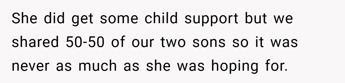 She did get some child support but we shared 50-50 of our two sons so it was never as much as she was hoping for.