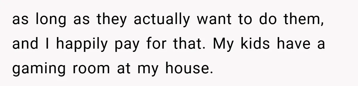 as long as they actually want to do them, and I happily pay for that. My kids have a gaming room at my house.