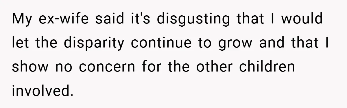 My ex-wife said it's disgusting that I would let the disparity continue to grow and that I show no concern for the other children involved.