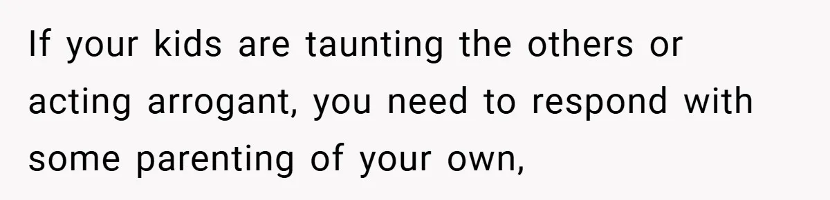 If your kids are taunting the others or acting arrogant, you need to respond with some parenting of your own,