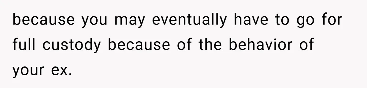 because you may eventually have to go for full custody because of the behavior of your ex.