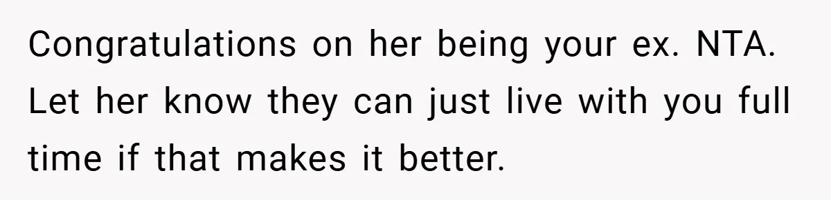 Congratulations on her being your ex. NTA. Let her know they can just live with you full time if that makes it better.