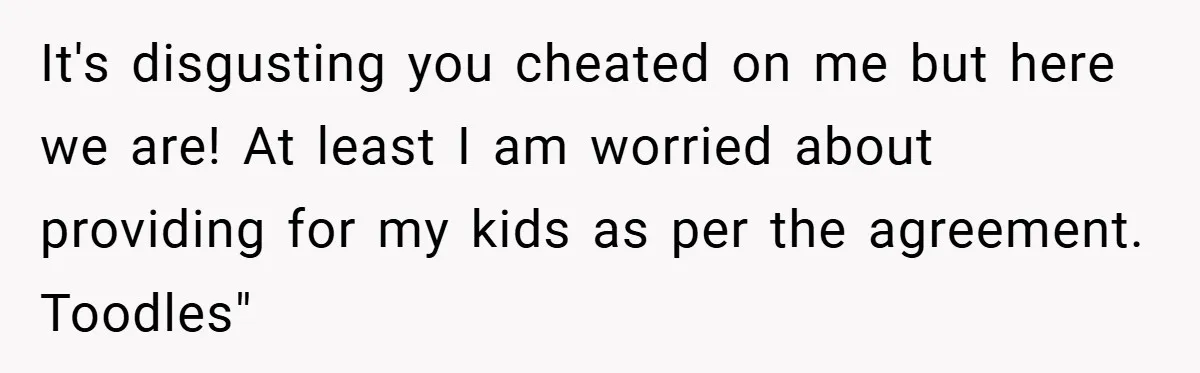 It's disgusting you cheated on me but here we are! At least I am worried about providing for my kids as per the agreement. Toodles"