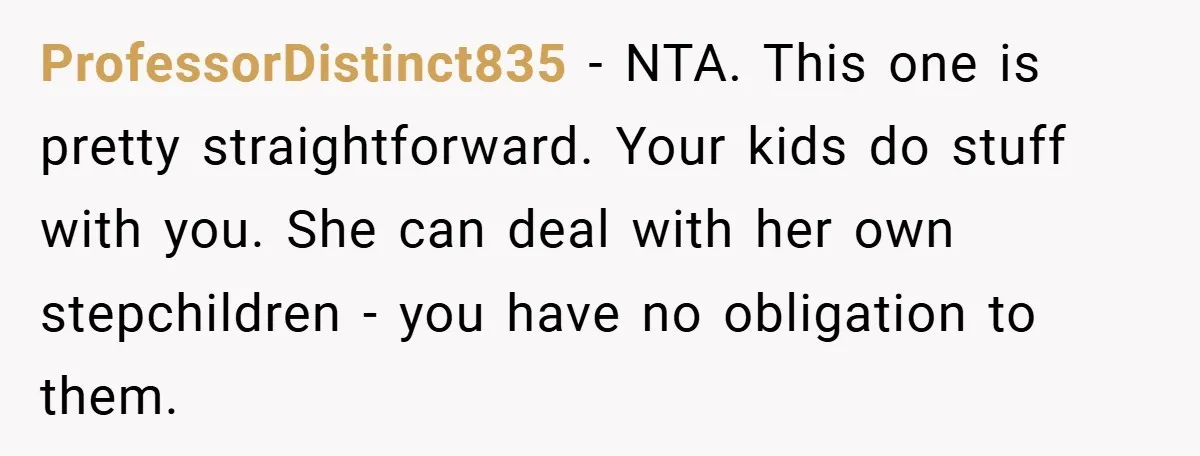 ProfessorDistinct835 − NTA. This one is pretty straightforward. Your kids do stuff with you. She can deal with her own stepchildren - you have no obligation to them.