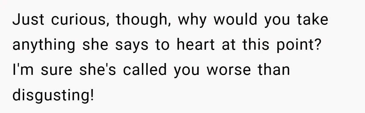 Just curious, though, why would you take anything she says to heart at this point? I'm sure she's called you worse than disgusting!