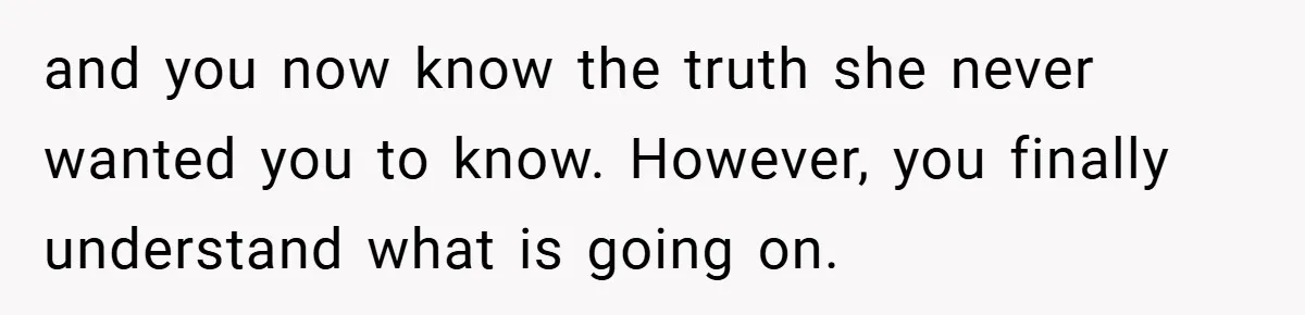 and you now know the truth she never wanted you to know. However, you finally understand what is going on.