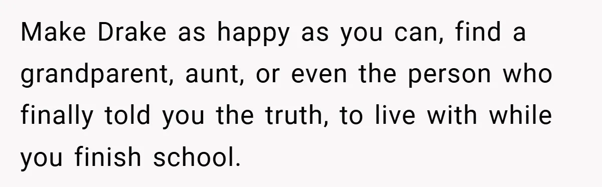 Make Drake as happy as you can, find a grandparent, aunt, or even the person who finally told you the truth, to live with while you finish school.