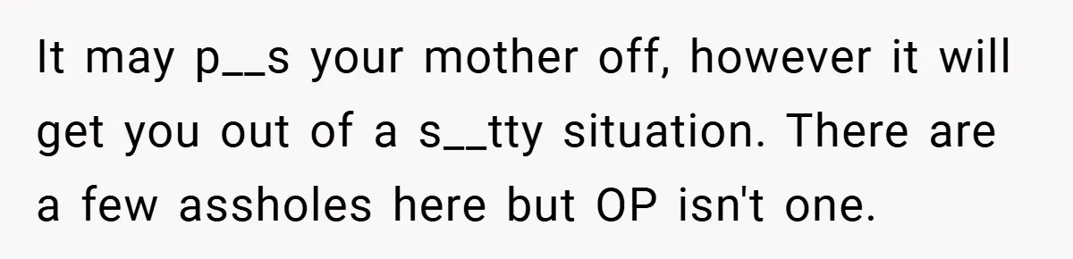It may p__s your mother off, however it will get you out of a s__tty situation. There are a few assholes here but OP isn't one.
