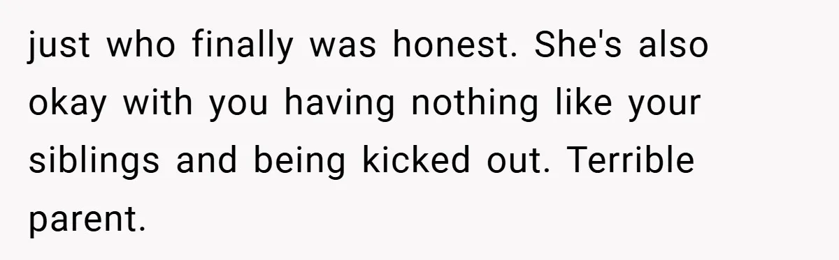 just who finally was honest. She's also okay with you having nothing like your siblings and being kicked out. Terrible parent.
