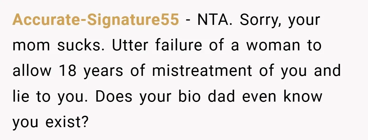 Accurate-Signature55 − NTA. Sorry, your mom sucks. Utter failure of a woman to allow 18 years of mistreatment of you and lie to you. Does your bio dad even know...