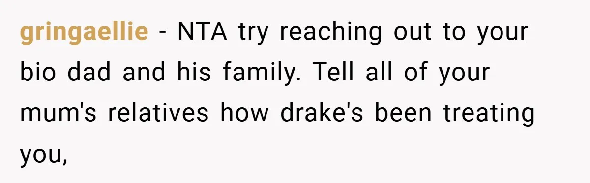 gringaellie − NTA try reaching out to your bio dad and his family. Tell all of your mum's relatives how drake's been treating you,