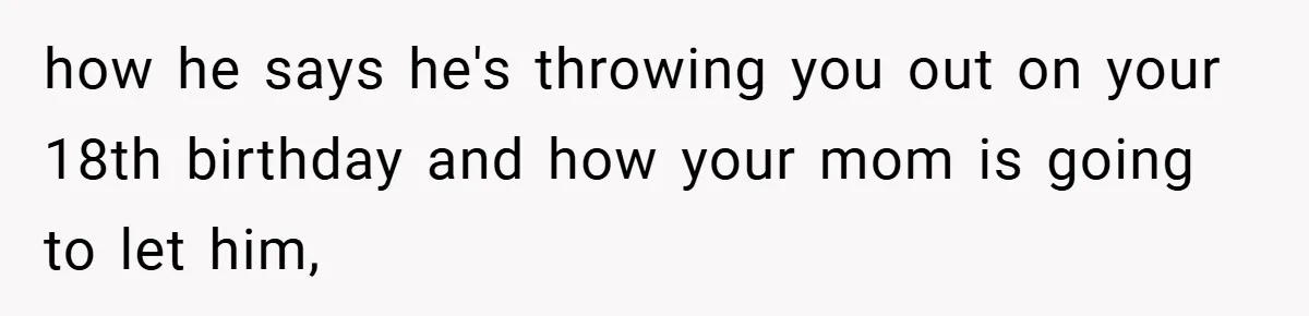 how he says he's throwing you out on your 18th birthday and how your mom is going to let him,