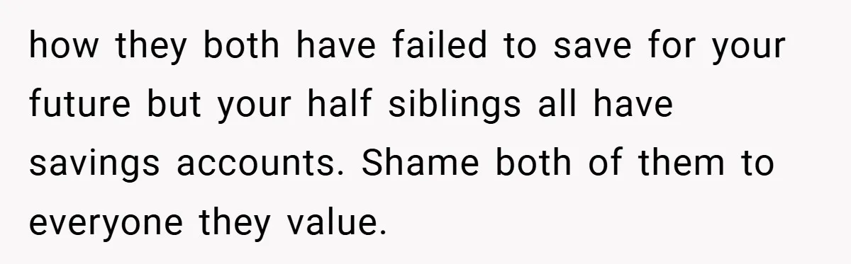 how they both have failed to save for your future but your half siblings all have savings accounts. Shame both of them to everyone they value.