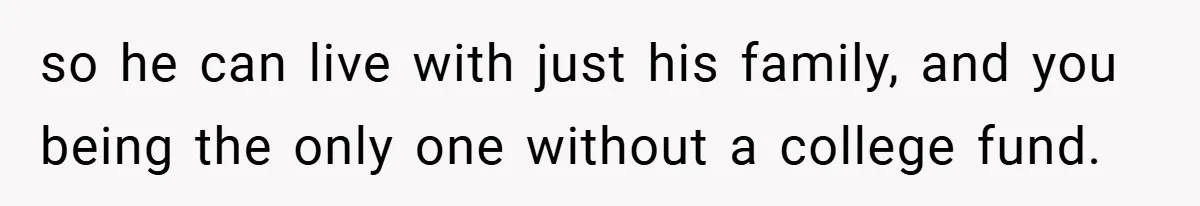 so he can live with just his family, and you being the only one without a college fund.