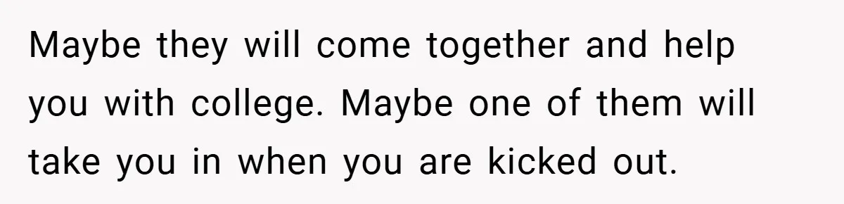 Maybe they will come together and help you with college. Maybe one of them will take you in when you are kicked out.