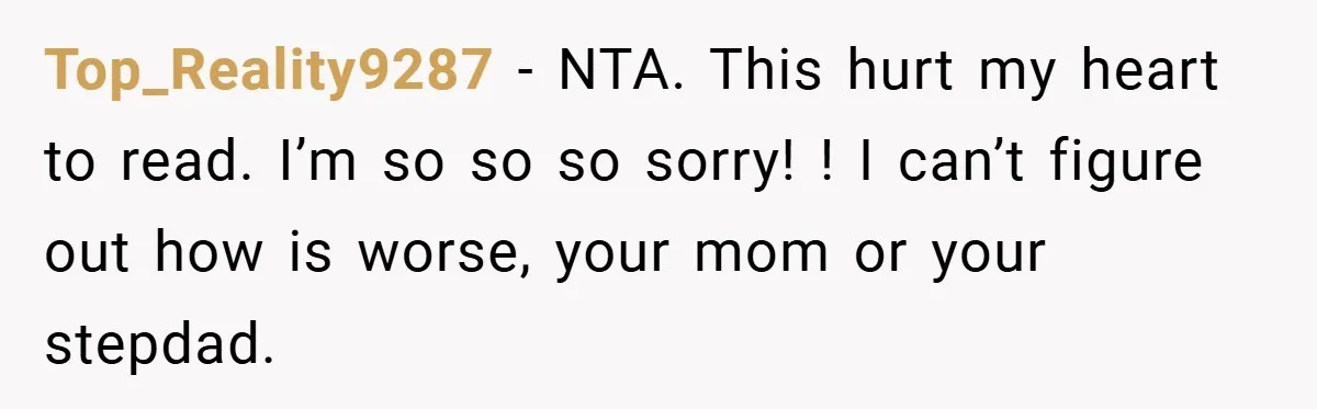 Top_Reality9287 − NTA. This hurt my heart to read. I’m so so so sorry! ! I can’t figure out how is worse, your mom or your stepdad.