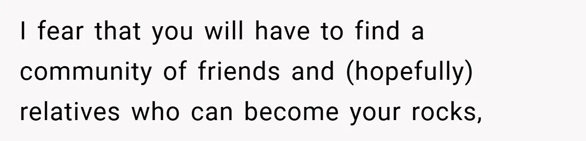 I fear that you will have to find a community of friends and (hopefully) relatives who can become your rocks,