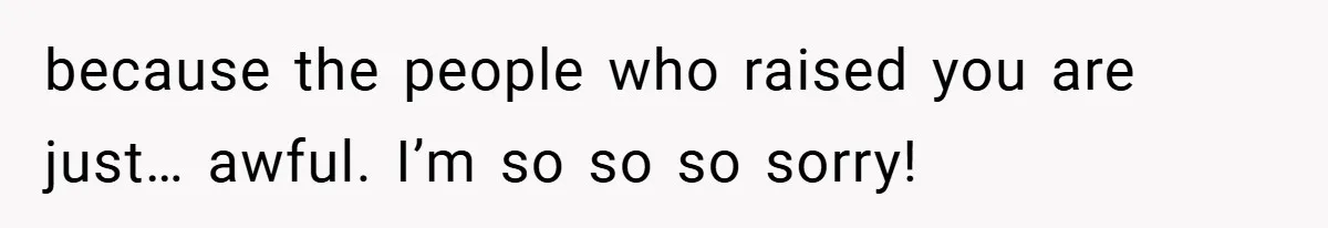 because the people who raised you are just… awful. I’m so so so sorry!