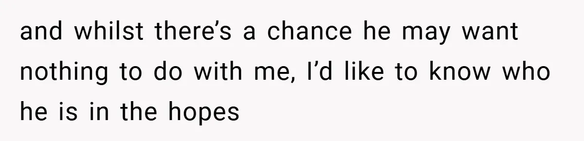 and whilst there’s a chance he may want nothing to do with me, I’d like to know who he is in the hopes