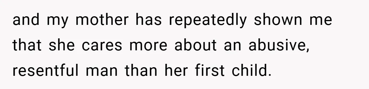 and my mother has repeatedly shown me that she cares more about an abusive, resentful man than her first child.