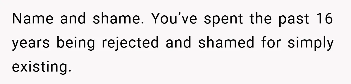Name and shame. You’ve spent the past 16 years being rejected and shamed for simply existing.