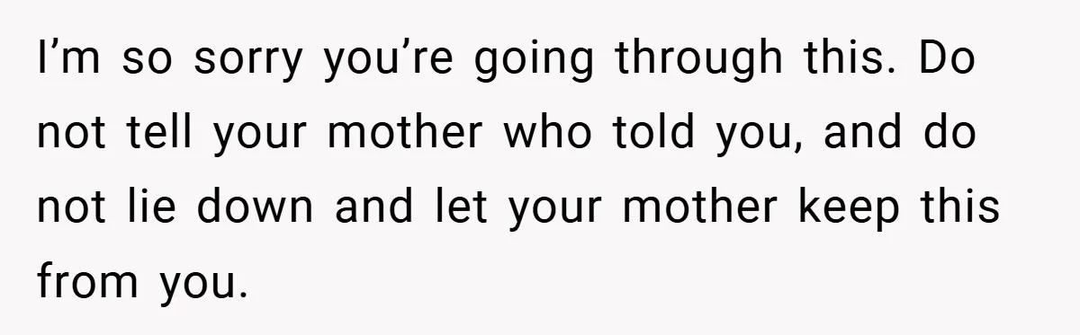 I’m so sorry you’re going through this. Do not tell your mother who told you, and do not lie down and let your mother keep this from you.