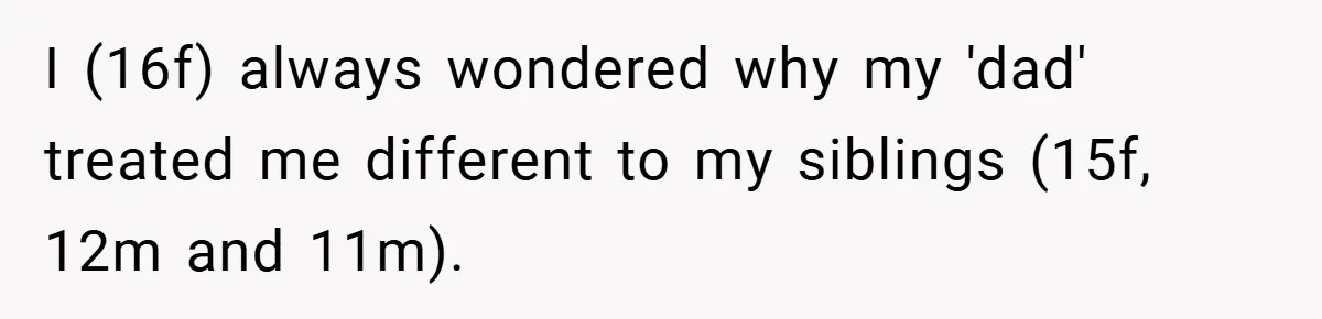 I (16f) always wondered why my 'dad' treated me different to my siblings (15f, 12m and 11m).