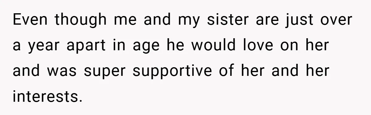 Even though me and my sister are just over a year apart in age he would love on her and was super supportive of her and her interests.