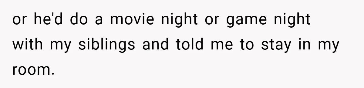 or he'd do a movie night or game night with my siblings and told me to stay in my room.