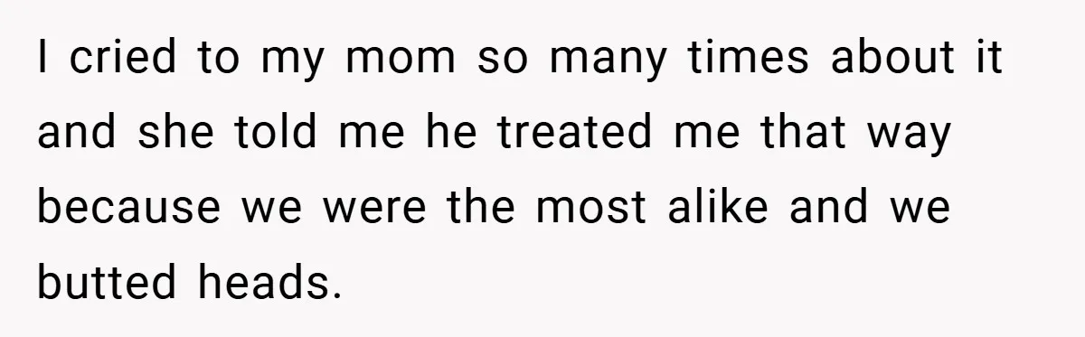 I cried to my mom so many times about it and she told me he treated me that way because we were the most alike and we butted heads.