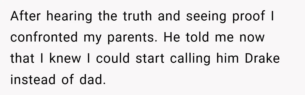 After hearing the truth and seeing proof I confronted my parents. He told me now that I knew I could start calling him Drake instead of dad.