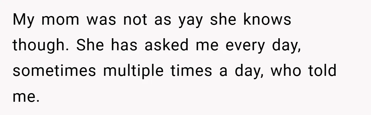 My mom was not as yay she knows though. She has asked me every day, sometimes multiple times a day, who told me.