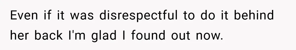 Even if it was disrespectful to do it behind her back I'm glad I found out now.