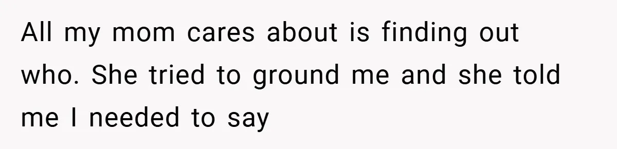 All my mom cares about is finding out who. She tried to ground me and she told me I needed to say