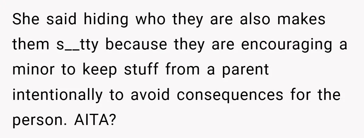 She said hiding who they are also makes them s__tty because they are encouraging a minor to keep stuff from a parent intentionally to avoid consequences for the person. AITA?