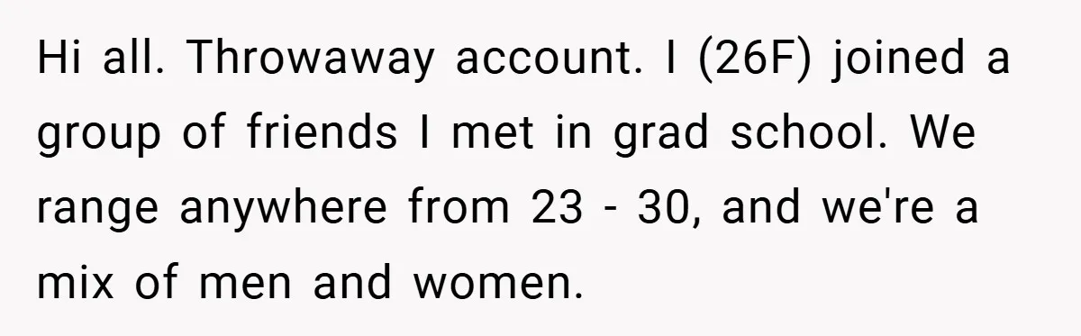 Hi all. Throwaway account. I (26F) joined a group of friends I met in grad school. We range anywhere from 23 - 30, and we're a mix of men and...