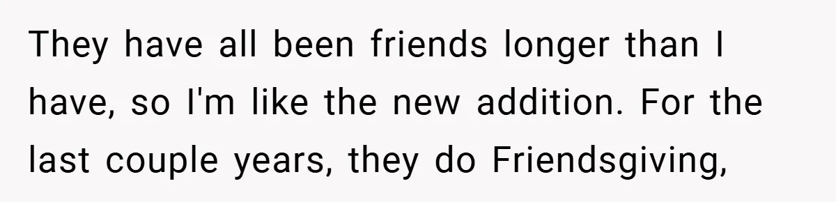 They have all been friends longer than I have, so I'm like the new addition. For the last couple years, they do Friendsgiving,