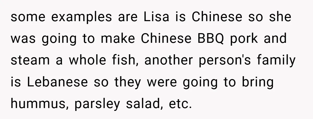 some examples are Lisa is Chinese so she was going to make Chinese BBQ pork and steam a whole fish, another person's family is Lebanese so they were going to...