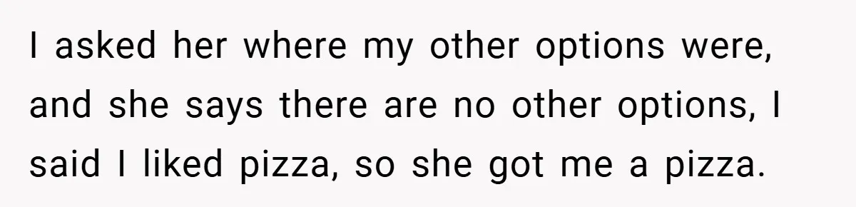 I asked her where my other options were, and she says there are no other options, I said I liked pizza, so she got me a pizza.