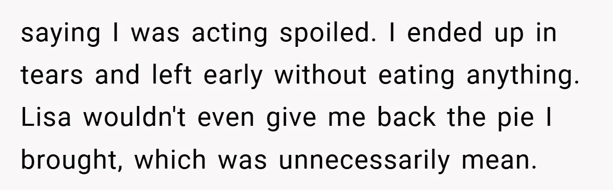 saying I was acting spoiled. I ended up in tears and left early without eating anything. Lisa wouldn't even give me back the pie I brought, which was unnecessarily mean.
