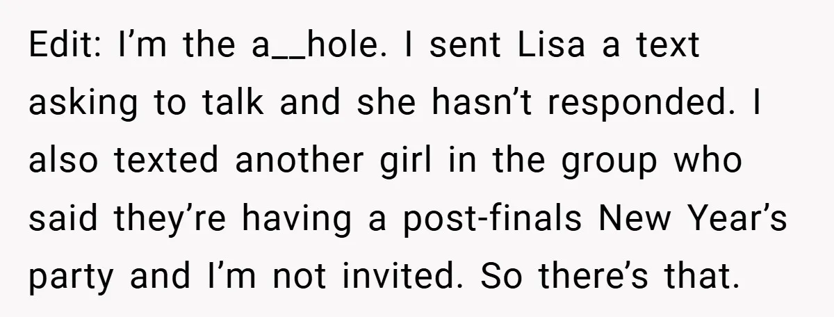 Edit: I’m the a__hole. I sent Lisa a text asking to talk and she hasn’t responded. I also texted another girl in the group who said they’re having a post-finals...