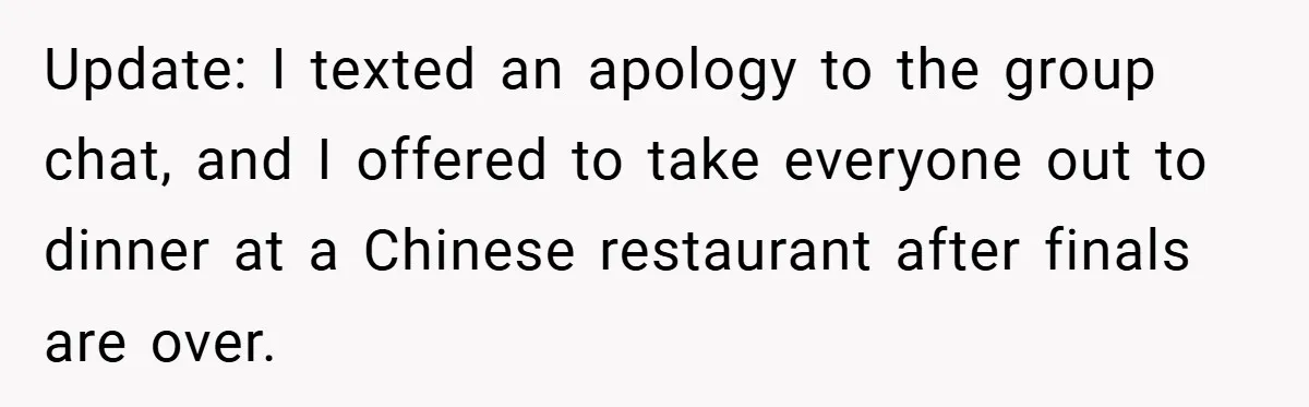 Update: I texted an apology to the group chat, and I offered to take everyone out to dinner at a Chinese restaurant after finals are over.