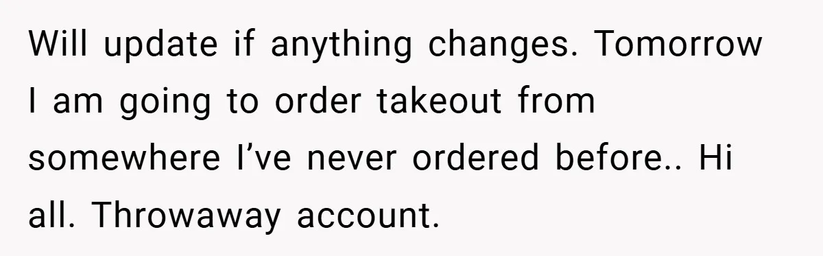 Will update if anything changes. Tomorrow I am going to order takeout from somewhere I’ve never ordered before.. Hi all. Throwaway account.
