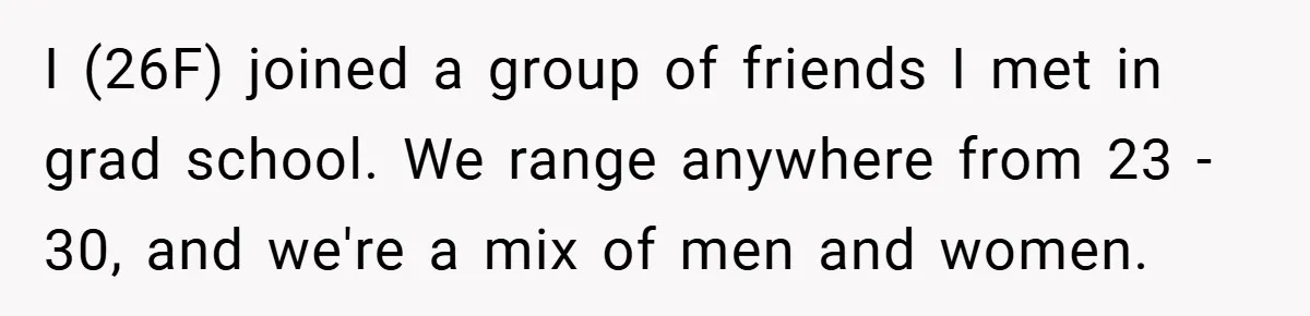 I (26F) joined a group of friends I met in grad school. We range anywhere from 23 - 30, and we're a mix of men and women.