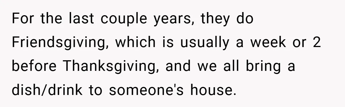 For the last couple years, they do Friendsgiving, which is usually a week or 2 before Thanksgiving, and we all bring a dish/drink to someone's house.