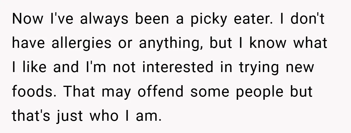 Now I've always been a picky eater. I don't have allergies or anything, but I know what I like and I'm not interested in trying new foods. That may offend...