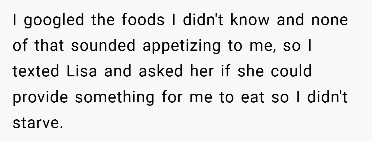 I googled the foods I didn't know and none of that sounded appetizing to me, so I texted Lisa and asked her if she could provide something for me to...