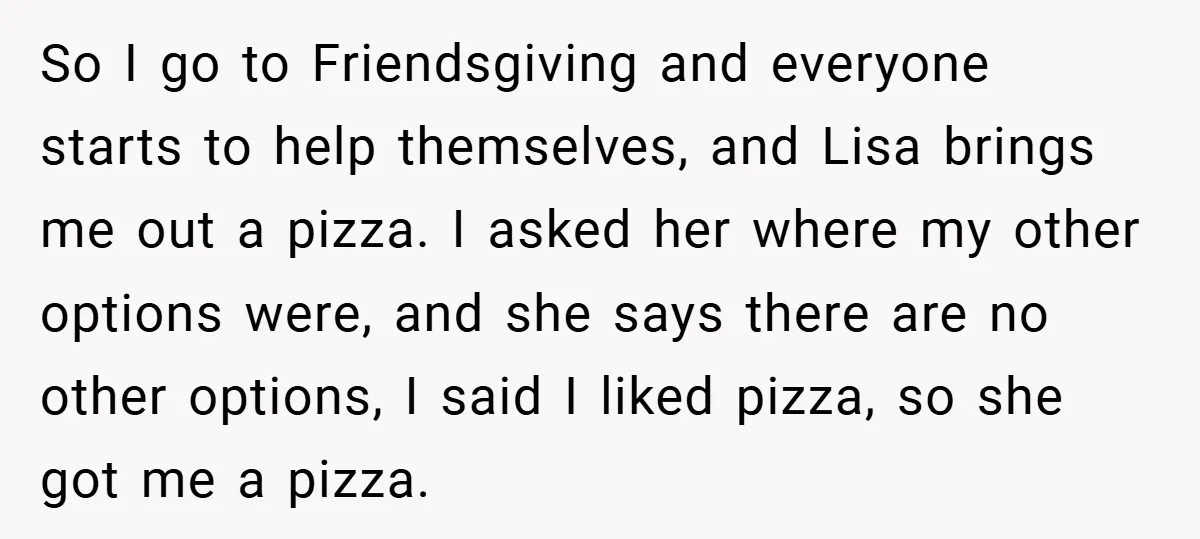 So I go to Friendsgiving and everyone starts to help themselves, and Lisa brings me out a pizza. I asked her where my other options were, and she says there...