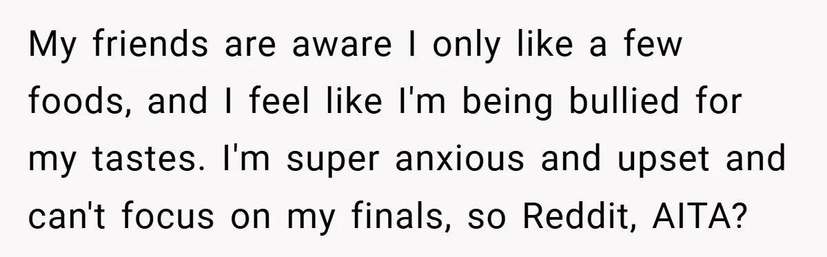 My friends are aware I only like a few foods, and I feel like I'm being bullied for my tastes. I'm super anxious and upset and can't focus on my...